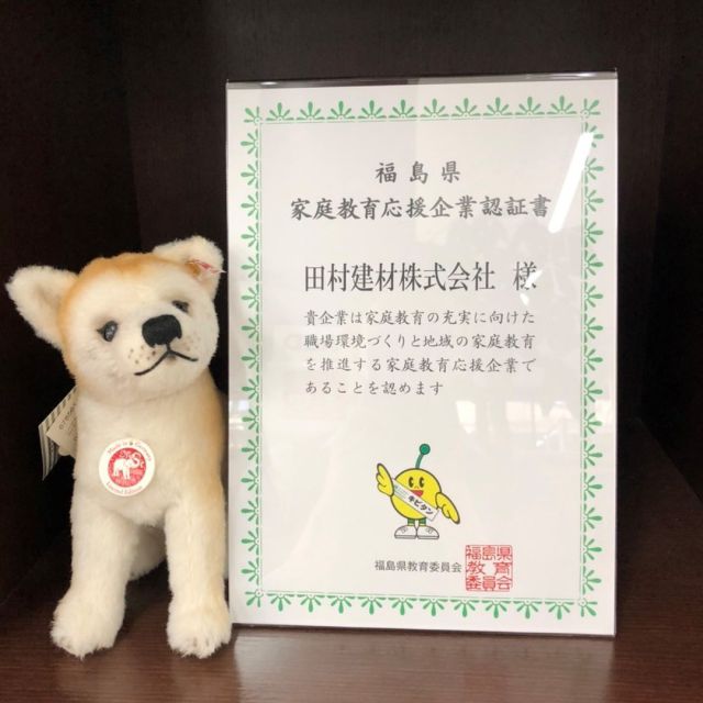 令和3年7月に福島県教育委員会が推進している「家庭教育応援企業」に認定されました。

家庭教育応援企業とは、県教育委員会と企業が連携し未来を担う子供達のために、
家庭教育を支援する為の職場環境づくりや、地域貢献活動等による取組など子育てを応援する取り組みです。

働く保護者にとって、子育てや家庭教育の充実のためには、職場の理解や協力、ワークライフ・バランスの推進が欠かせません。また、企業にとっても、子供たちの健やかな成長は、次代を担う人材の育成として、とても重要です。

弊社の具体的な取り組みとして、ノー残業デーの実施やお子様の学校行事への積極的な参加の奨励をはじめとし、今後も積極的な取り組みを実施して参ります。

#家庭教育応援企業
#福島県
#田村建材
#Steiff　#シュタイフ